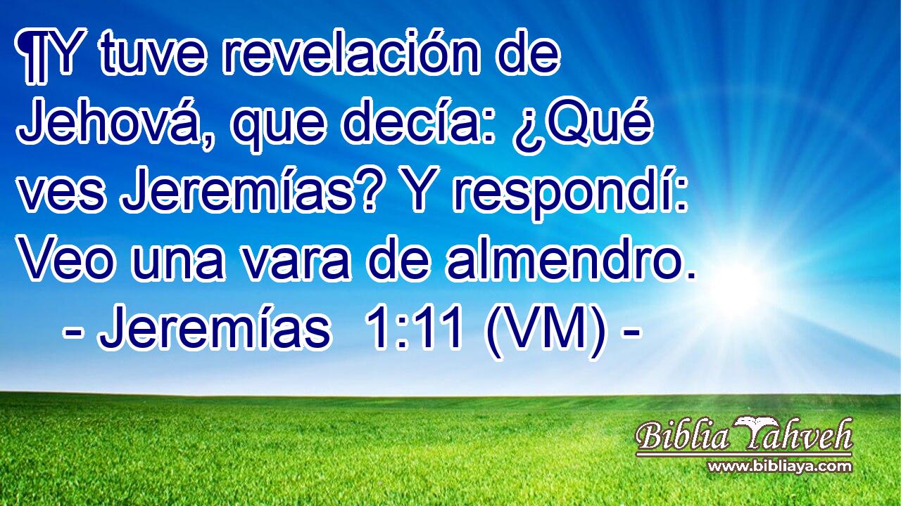  ¶Y tuve revelación de Jehová, que decía: ¿Qué ves Jeremías? Y respondí: Veo una vara de almendro. 