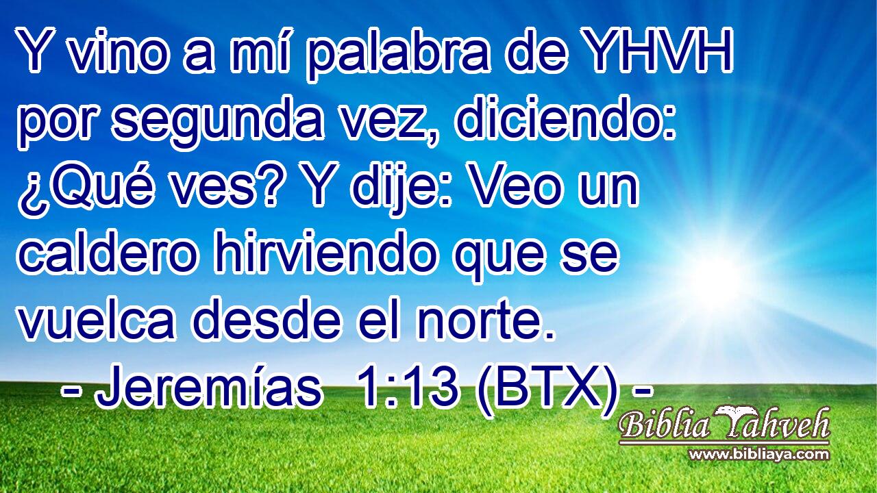 Y vino a mí palabra de YHVH por segunda vez, diciendo: ¿Qué ves? Y dije: Veo un caldero hirviendo que se vuelca desde el norte.