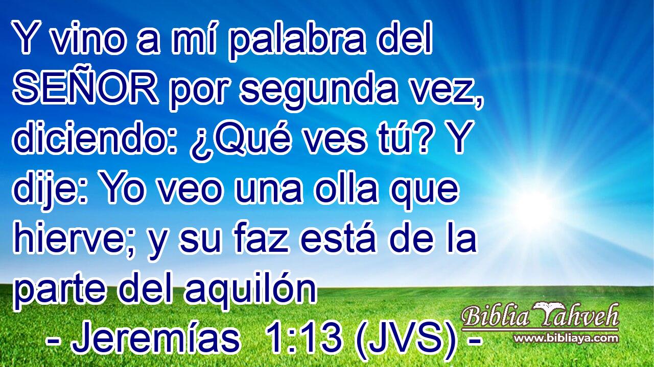 Y vino a mí palabra del SEÑOR por segunda vez, diciendo: ¿Qué ves tú? Y dije: Yo veo una olla que hierve; y su faz está de la parte del aquilón