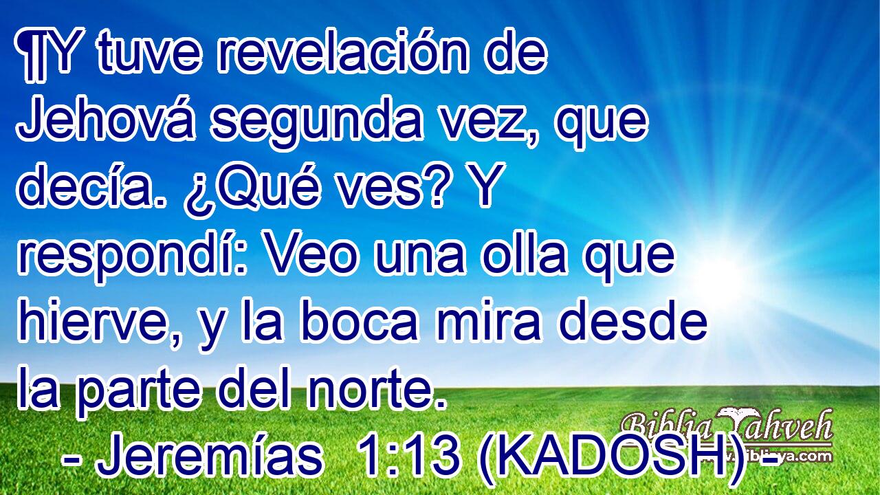  ¶Y tuve revelación de Jehová segunda vez, que decía. ¿Qué ves? Y respondí: Veo una olla que hierve, y la boca mira desde la parte del norte. 