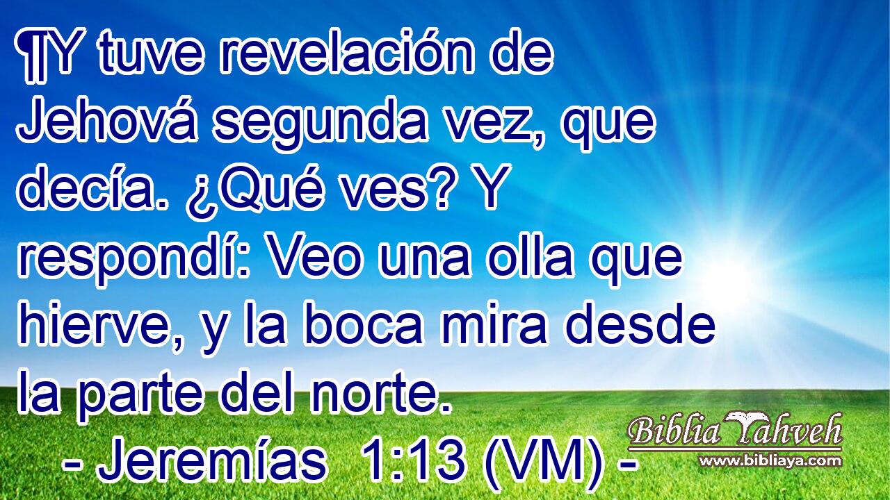  ¶Y tuve revelación de Jehová segunda vez, que decía. ¿Qué ves? Y respondí: Veo una olla que hierve, y la boca mira desde la parte del norte. 