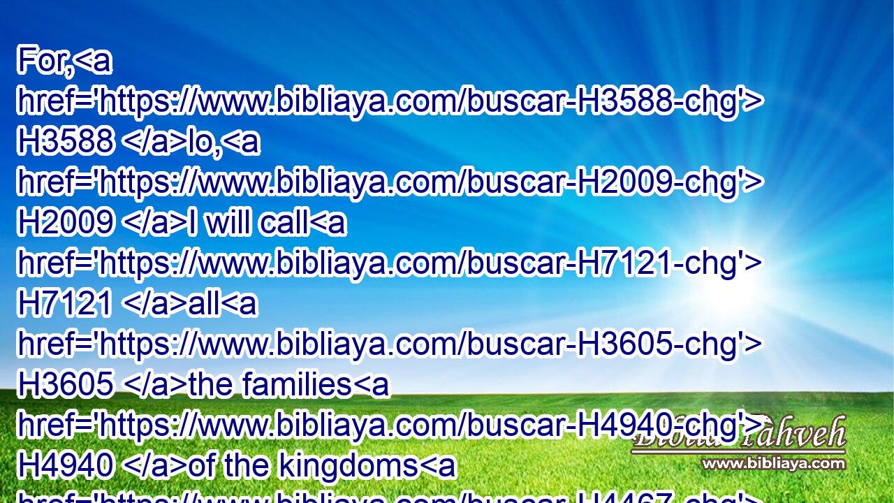 For, H3588 lo, H2009 I will call H7121 all H3605 the families H4940 of the kingdoms H4467 of the north, H6828 saith H5002 the LORD; H3068 and they shall come, H935 and they shall set H5414 every one H376 his throne H3678 at the entering H6607 of the gates H8179 of Jerusalem, H3389 and against H5921 all H3605 the walls H2346 thereof round about, H5439 and against H5921 all H3605 the cities H5892 of Judah.H3063