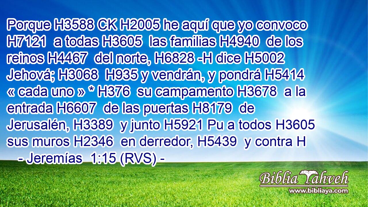 Porque H3588 CK H2005 he aquí que yo convoco H7121  a todas H3605  las familias H4940  de los reinos H4467  del norte, H6828 -H dice H5002  Jehová; H3068  H935 y vendrán, y pondrá H5414  « cada uno » * H376  su campamento H3678  a la entrada H6607  de las puertas H8179  de Jerusalén, H3389  y junto H5921 Pu a todos H3605  sus muros H2346  en derredor, H5439  y contra H