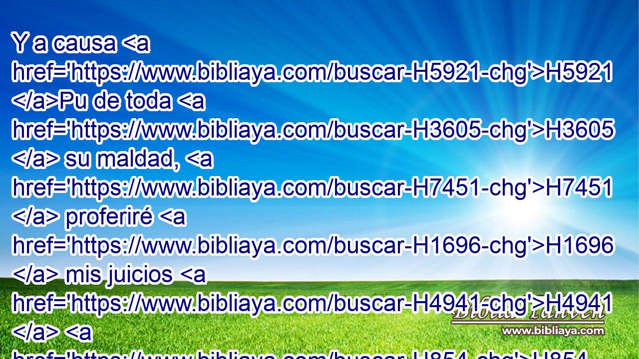 Y a causa H5921 Pu de toda H3605  su maldad, H7451  proferiré H1696  mis juicios H4941  H854 • • contra los que H834 XN me dejaron, H5800  e incensaron H6999 VpAmPM3 H430 a dioses extraños, H312  H7812 y • la obra H4639  de sus manos H3027  adoraron. 