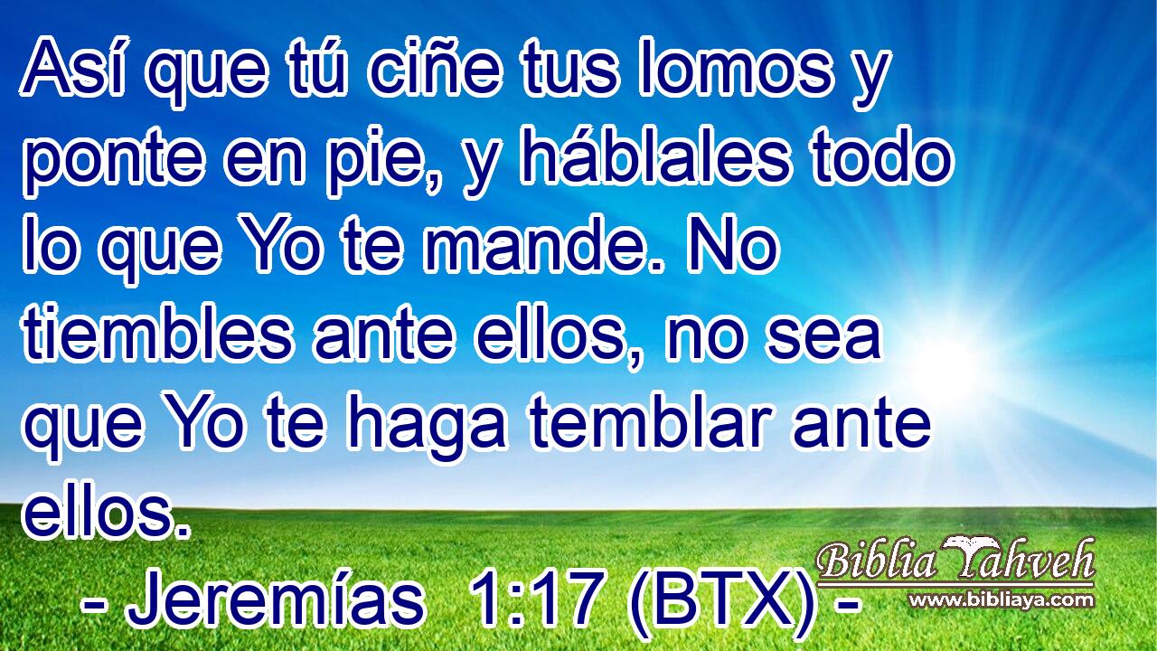 Así que tú ciñe tus lomos y ponte en pie, y háblales todo lo que Yo te mande. No tiembles ante ellos, no sea que Yo te haga temblar ante ellos.