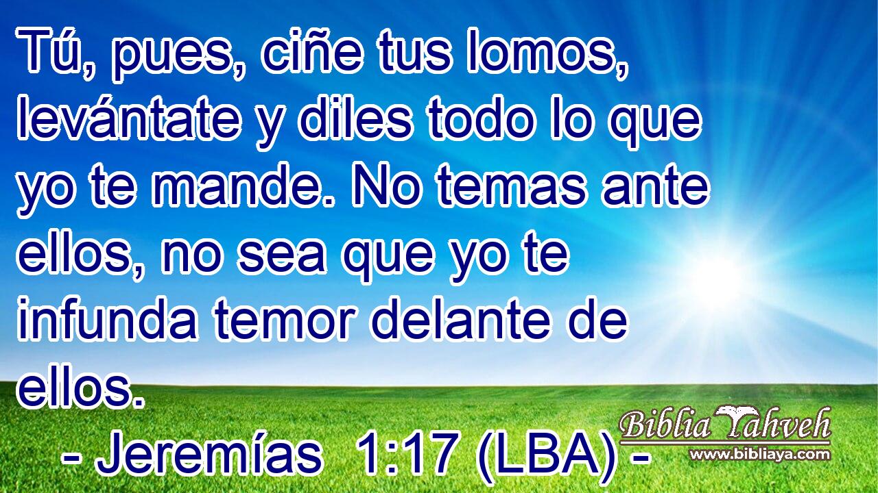 Tú, pues, ciñe tus lomos, levántate y diles todo lo que yo te mande. No temas ante ellos, no sea que yo te infunda temor delante de ellos.