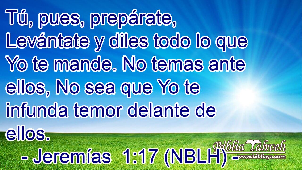  Tú, pues, prepárate, Levántate y diles todo lo que Yo te mande. No temas ante ellos, No sea que Yo te infunda temor delante de ellos. 