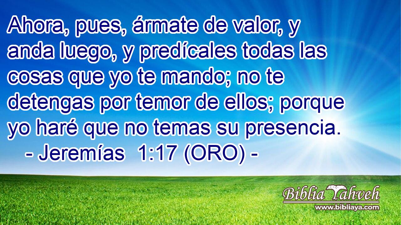  Ahora, pues, ármate de valor, y anda luego, y predícales todas las cosas que yo te mando; no te detengas por temor de ellos; porque yo haré que no temas su presencia. 