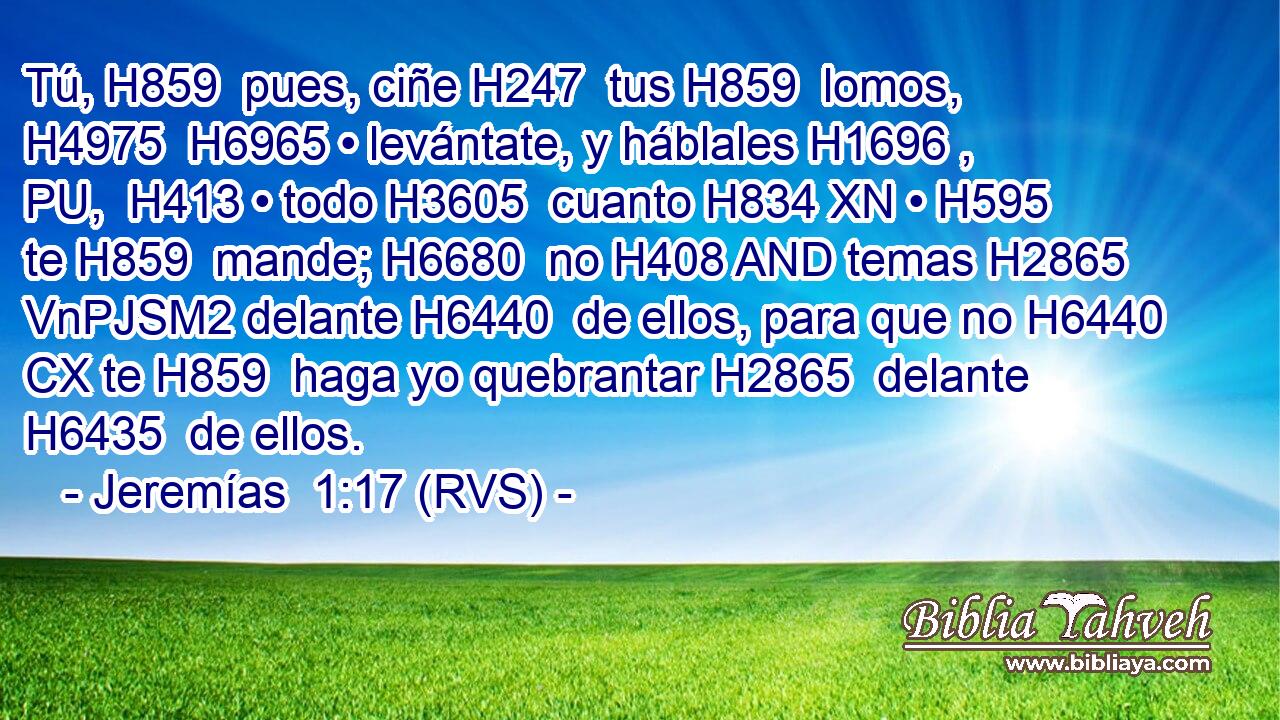 Tú, H859  pues, ciñe H247  tus H859  lomos, H4975  H6965 • levántate, y háblales H1696 , PU,  H413 • todo H3605  cuanto H834 XN • H595  te H859  mande; H6680  no H408 AND temas H2865 VnPJSM2 delante H6440  de ellos, para que no H6440 CX te H859  haga yo quebrantar H2865  delante H6435  de ellos. 