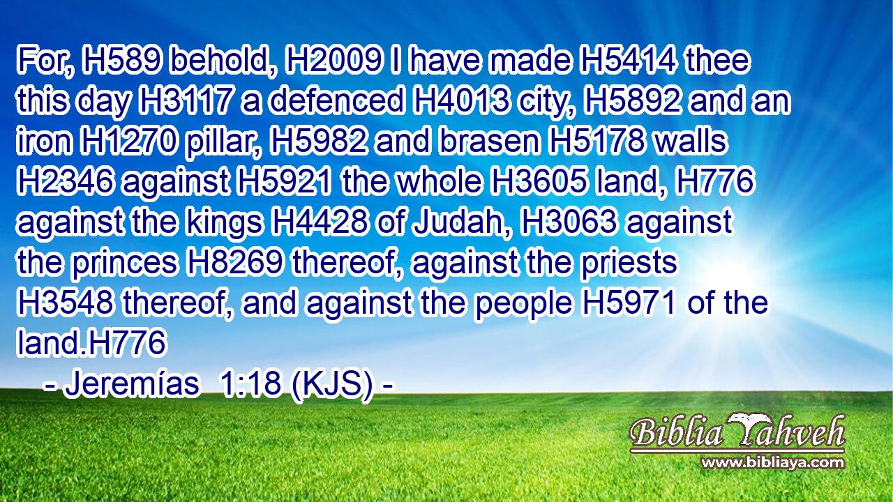 For, H589 behold, H2009 I have made H5414 thee this day H3117 a defenced H4013 city, H5892 and an iron H1270 pillar, H5982 and brasen H5178 walls H2346 against H5921 the whole H3605 land, H776 against the kings H4428 of Judah, H3063 against the princes H8269 thereof, against the priests H3548 thereof, and against the people H5971 of the land.H776