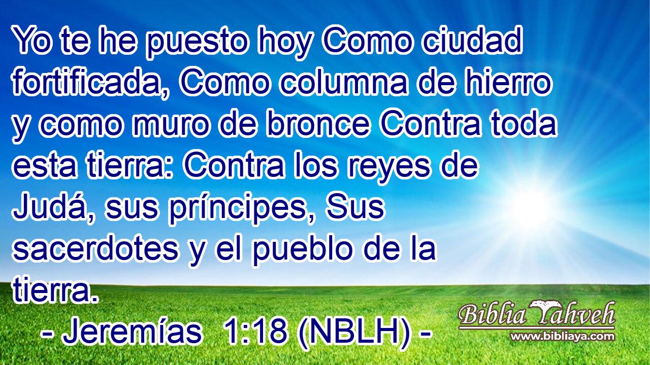  Yo te he puesto hoy Como ciudad fortificada, Como columna de hierro y como muro de bronce Contra toda esta tierra: Contra los reyes de Judá, sus príncipes, Sus sacerdotes y el pueblo de la tierra. 