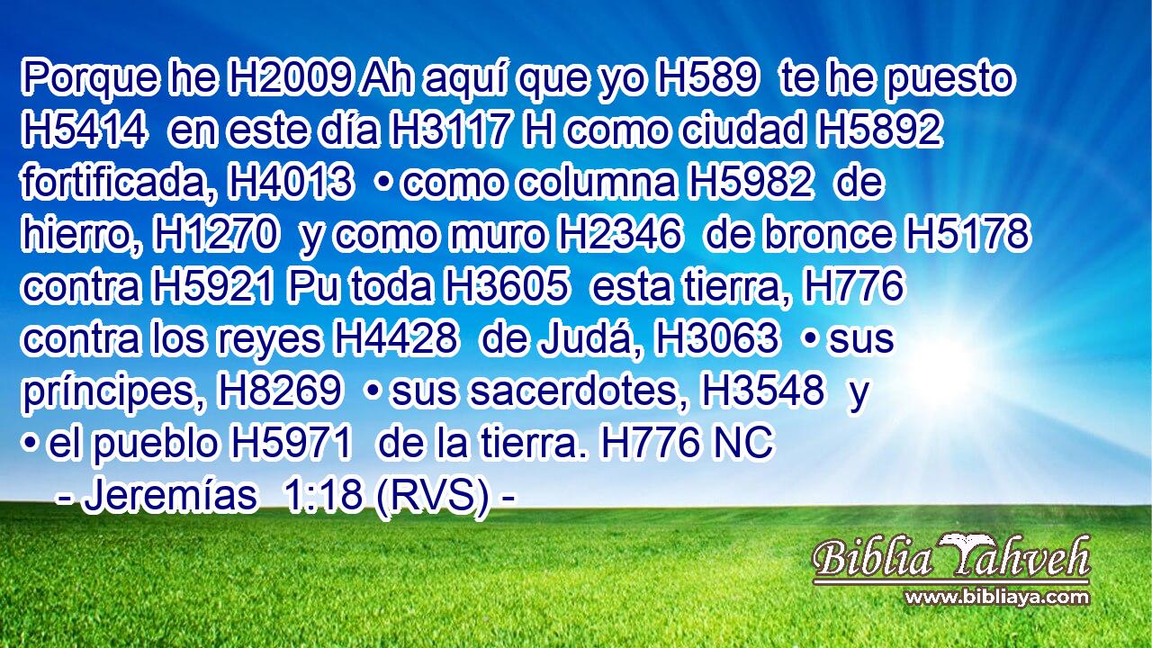 Porque he H2009 Ah aquí que yo H589  te he puesto H5414  en este día H3117 H como ciudad H5892  fortificada, H4013  • como columna H5982  de hierro, H1270  y como muro H2346  de bronce H5178  contra H5921 Pu toda H3605  esta tierra, H776  contra los reyes H4428  de Judá, H3063  • sus príncipes, H8269  • sus sacerdotes, H3548  y • el pueblo H5971  de la tierra. H776 NC