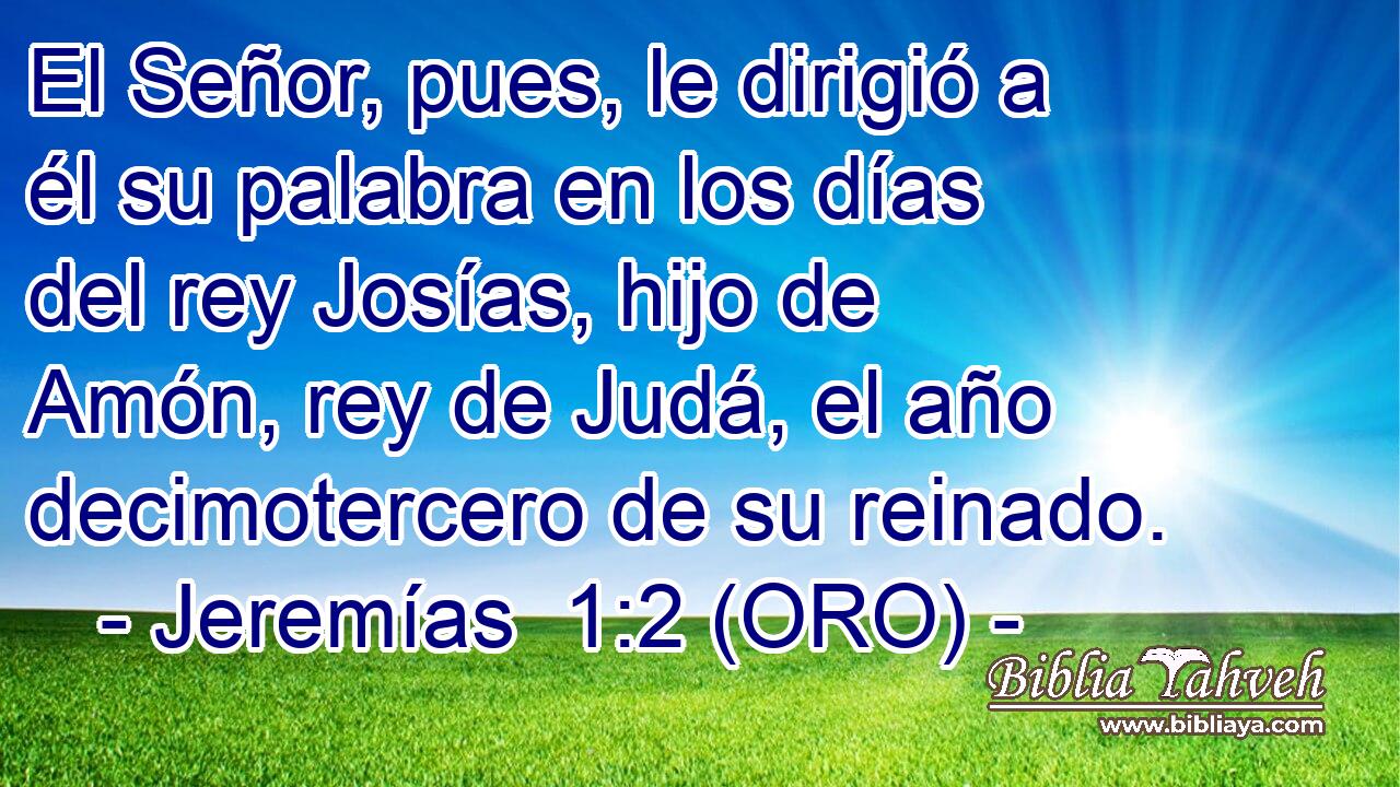  El Señor, pues, le dirigió a él su palabra en los días del rey Josías, hijo de Amón, rey de Judá, el año decimotercero de su reinado. 