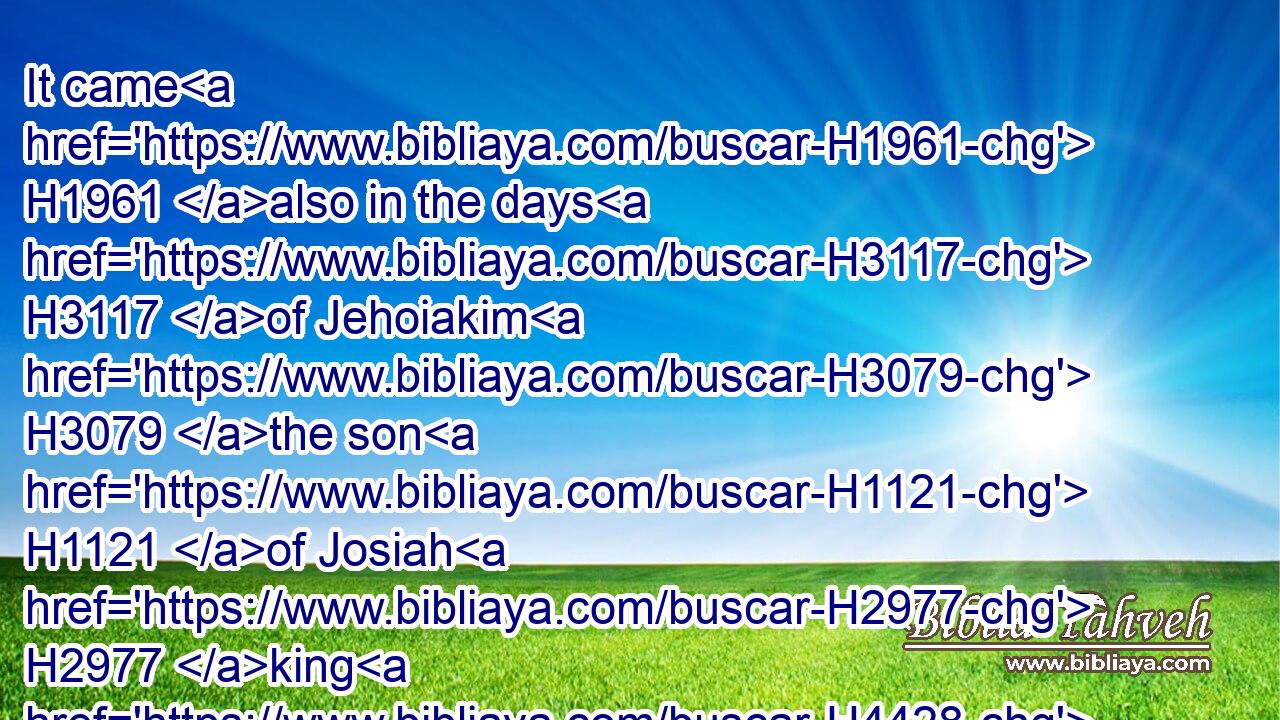 It came H1961 also in the days H3117 of Jehoiakim H3079 the son H1121 of Josiah H2977 king H4428 of Judah, H3063 unto H5704 the end H8552 of the eleventh H6249  H6240 year H8141 of Zedekiah H6667 the son H1121 of Josiah H2977 king H4428 of Judah, H3063 unto H5704 the carrying away H1540 of Jerusalem H3389 captive in the fifth H2549 month.H2320