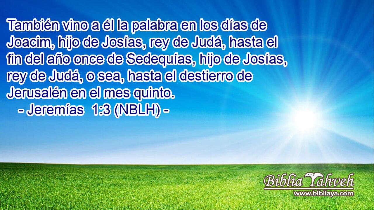  También vino a él la palabra en los días de Joacim, hijo de Josías, rey de Judá, hasta el fin del año once de Sedequías, hijo de Josías, rey de Judá, o sea, hasta el destierro de Jerusalén en el mes quinto. 