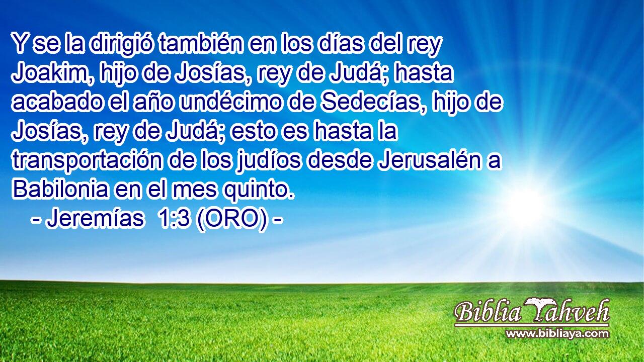  Y se la dirigió también en los días del rey Joakim, hijo de Josías, rey de Judá; hasta acabado el año undécimo de Sedecías, hijo de Josías, rey de Judá; esto es hasta la transportación de los judíos desde Jerusalén a Babilonia en el mes quinto. 