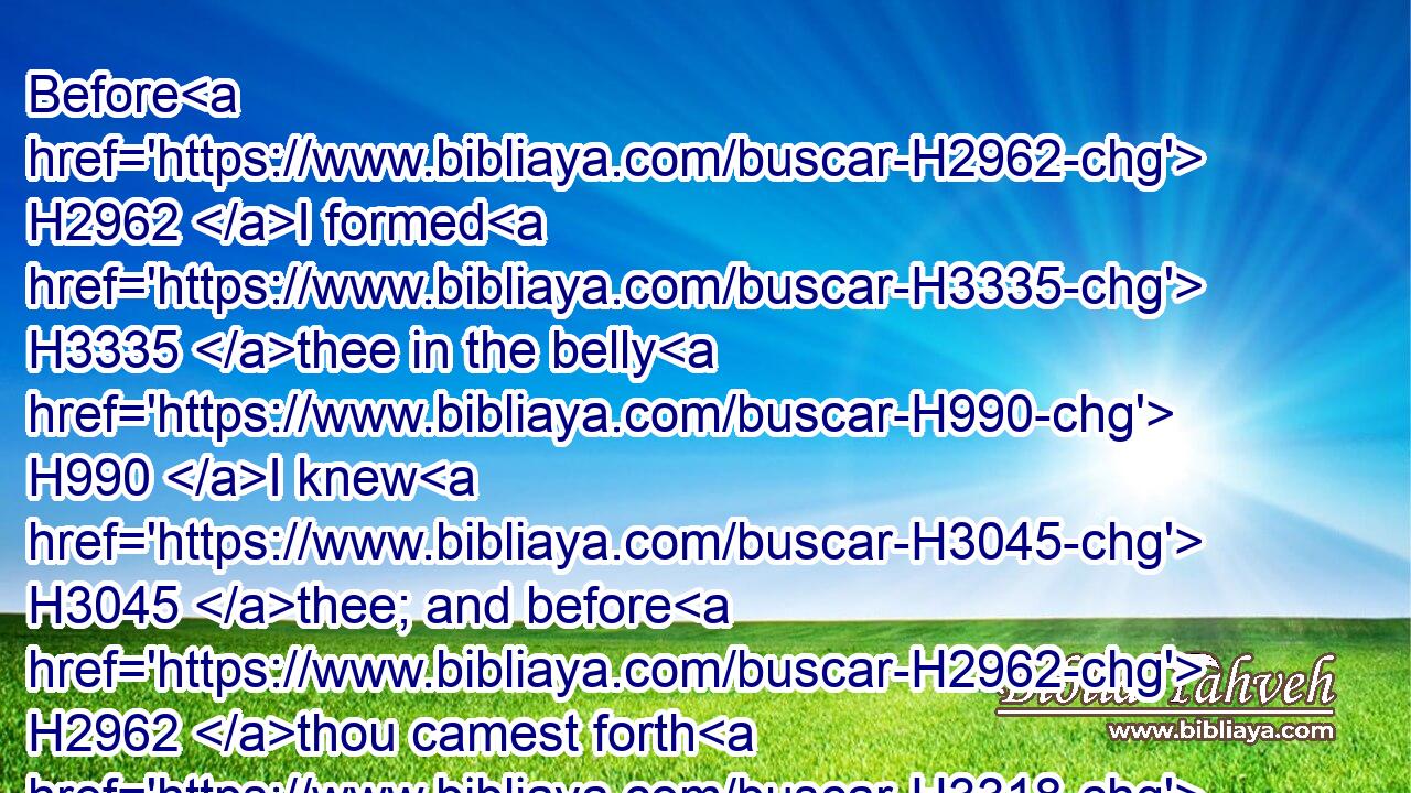 Before H2962 I formed H3335 thee in the belly H990 I knew H3045 thee; and before H2962 thou camest forth H3318 out of the womb H4480  H7358 I sanctified H6942 thee, and I ordained H5414 thee a prophet H5030 unto the nations.H1471