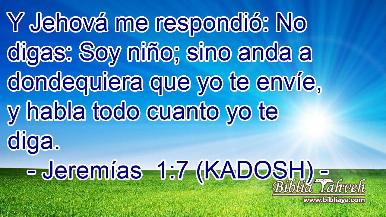  Y Jehová me respondió: No digas: Soy niño; sino anda a dondequiera que yo te envíe, y habla todo cuanto yo te diga. 