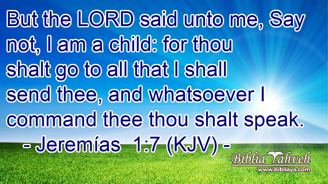 But the LORD said unto me, Say not, I am a child: for thou shalt go to all that I shall send thee, and whatsoever I command thee thou shalt speak.