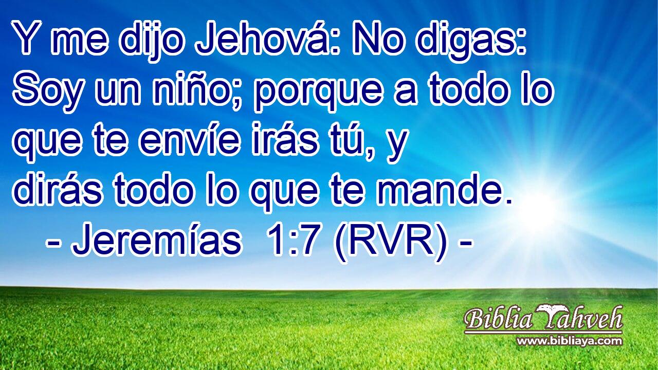 Y me dijo Jehová: No digas: Soy un niño; porque a todo lo que te envíe irás tú, y dirás todo lo que te mande.