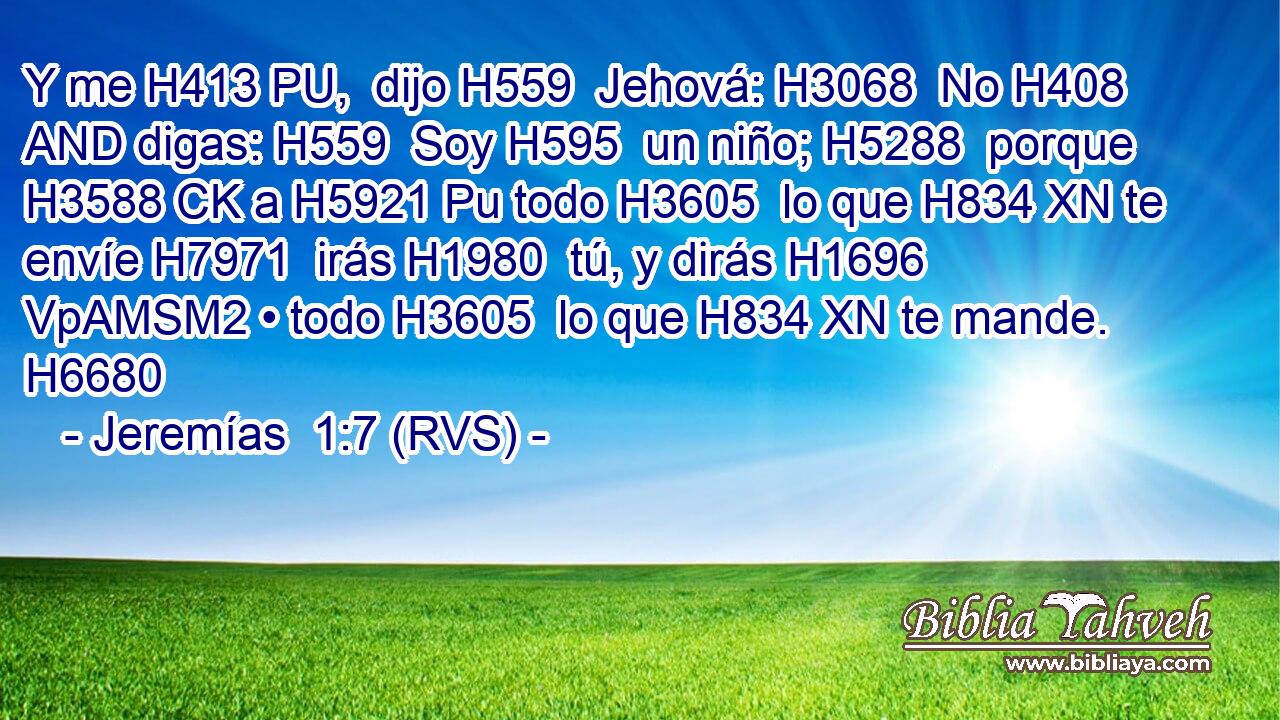 Y me H413 PU,  dijo H559  Jehová: H3068  No H408 AND digas: H559  Soy H595  un niño; H5288  porque H3588 CK a H5921 Pu todo H3605  lo que H834 XN te envíe H7971  irás H1980  tú, y dirás H1696 VpAMSM2 • todo H3605  lo que H834 XN te mande. H6680 
