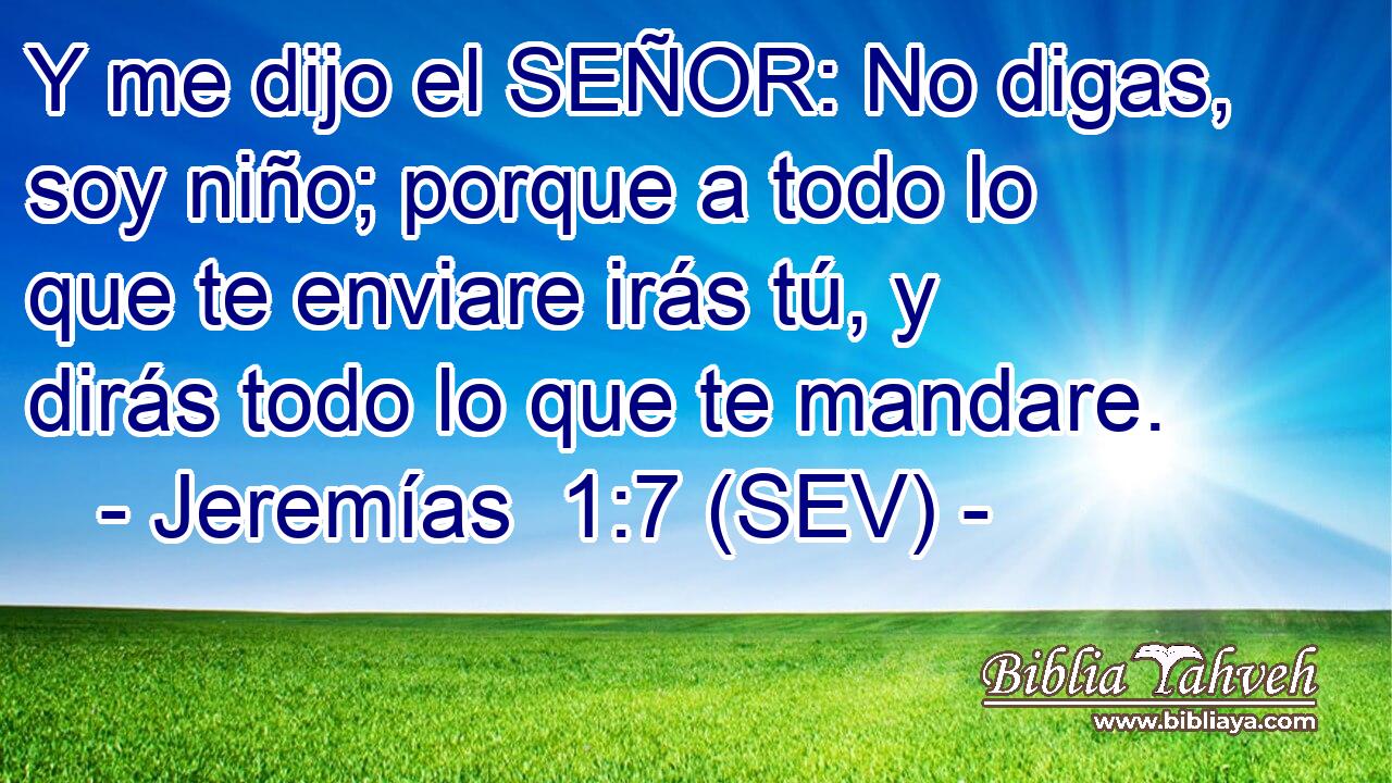 Y me dijo el SEÑOR: No digas, soy niño; porque a todo lo que te enviare irás tú, y dirás todo lo que te mandare.