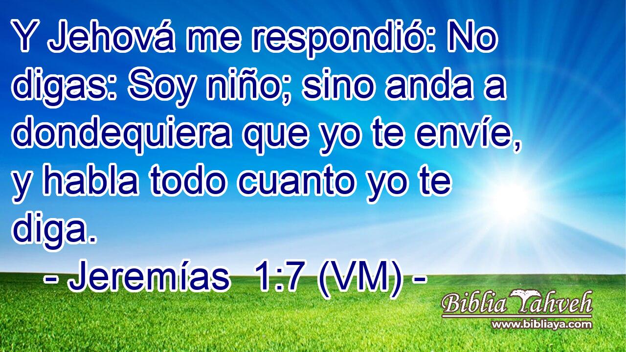  Y Jehová me respondió: No digas: Soy niño; sino anda a dondequiera que yo te envíe, y habla todo cuanto yo te diga. 