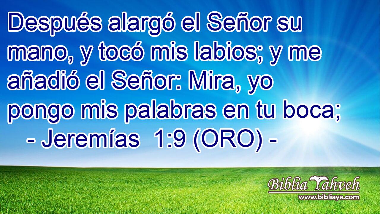 Después alargó el Señor su mano, y tocó mis labios; y me añadió el Señor: Mira, yo pongo mis palabras en tu boca; 