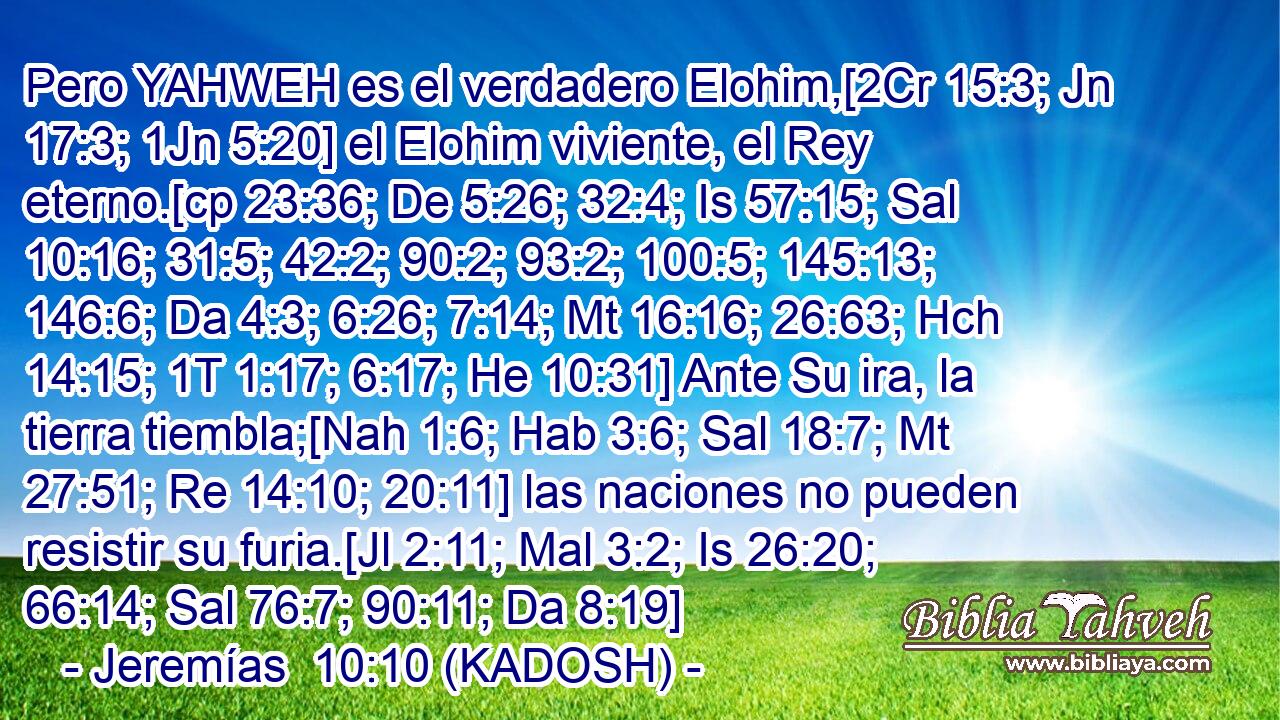  Pero YAHWEH es el verdadero Elohim,[2Cr 15:3; Jn 17:3; 1Jn 5:20] el Elohim viviente, el Rey eterno.[cp 23:36; De 5:26; 32:4; Is 57:15; Sal 10:16; 31:5; 42:2; 90:2; 93:2; 100:5; 145:13; 146:6; Da 4:3; 6:26; 7:14; Mt 16:16; 26:63; Hch 14:15; 1T 1:17; 6:17; He 10:31] Ante Su ira, la tierra tiembla;[Nah 1:6; Hab 3:6; Sal 18:7; Mt 27:51; Re 14:10; 20:11] las naciones no pueden resistir su furia.[Jl 2:11; Mal 3:2; Is 26:20; 66:14; Sal 76:7; 90:11; Da 8:19] 