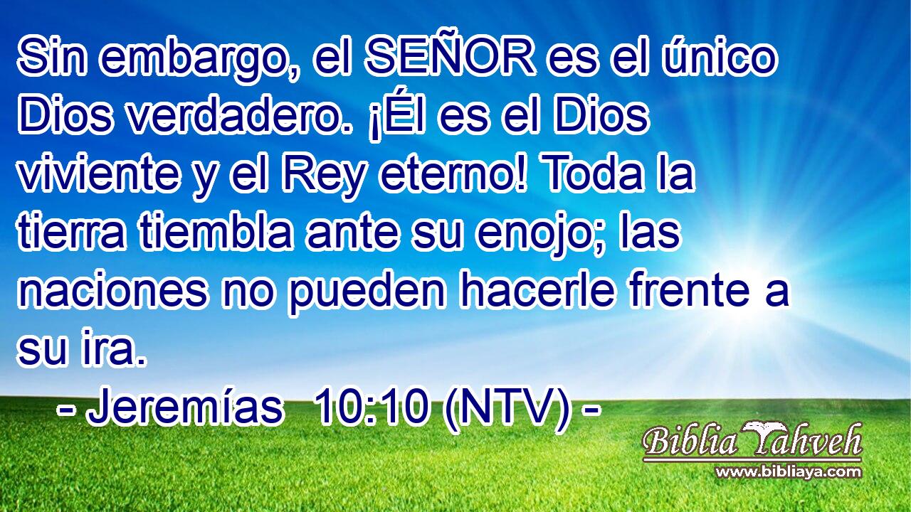 Sin embargo, el SEÑOR es el único Dios verdadero. ¡Él es el Dios viviente y el Rey eterno! Toda la tierra tiembla ante su enojo; las naciones no pueden hacerle frente a su ira.