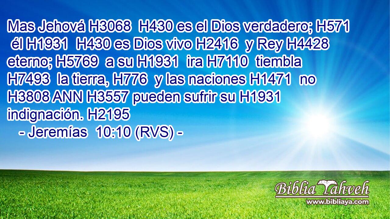 Mas Jehová H3068  H430 es el Dios verdadero; H571  él H1931  H430 es Dios vivo H2416  y Rey H4428  eterno; H5769  a su H1931  ira H7110  tiembla H7493  la tierra, H776  y las naciones H1471  no H3808 ANN H3557 pueden sufrir su H1931  indignación. H2195  