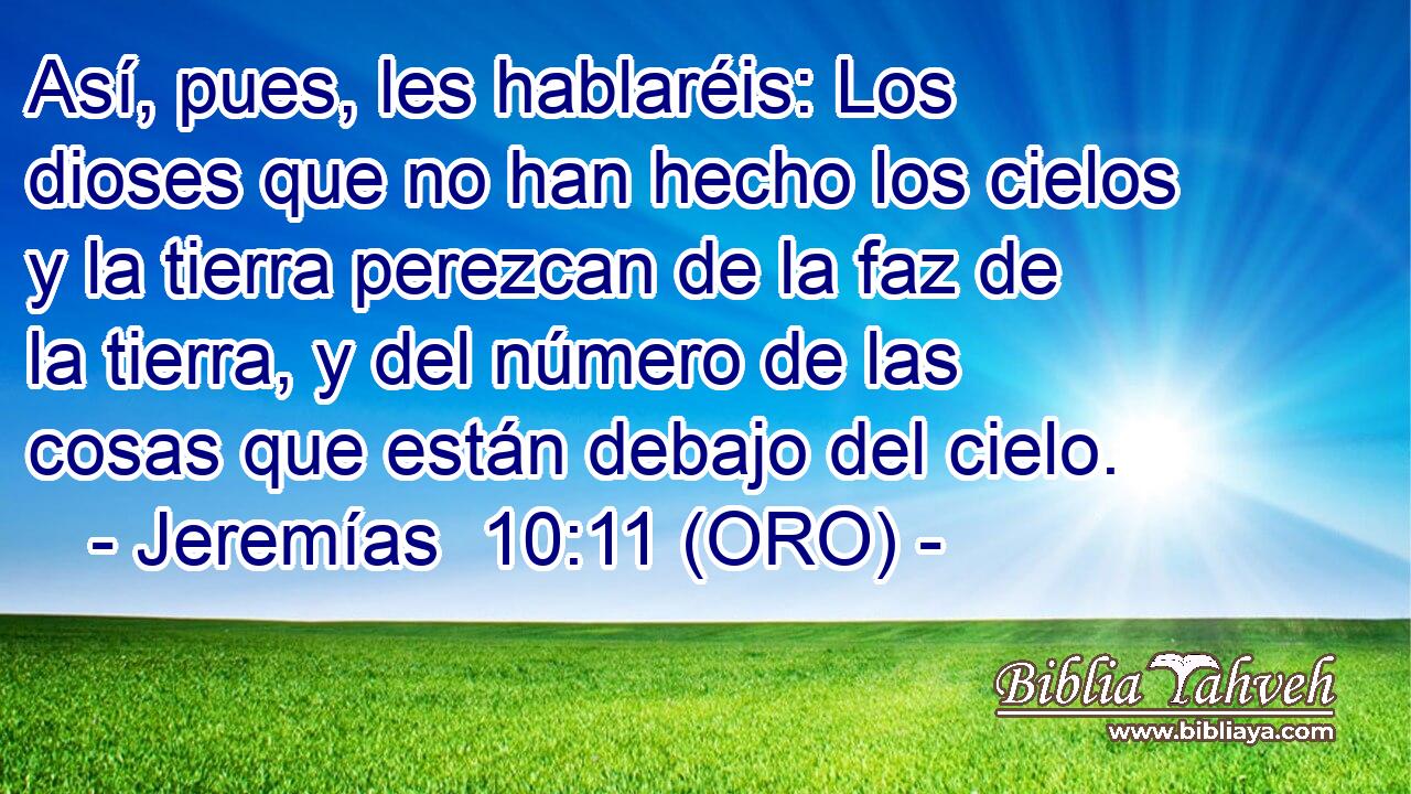  Así, pues, les hablaréis: Los dioses que no han hecho los cielos y la tierra perezcan de la faz de la tierra, y del número de las cosas que están debajo del cielo. 