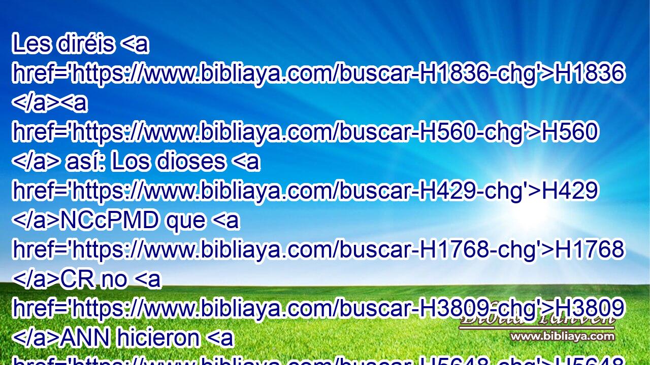 Les diréis H1836 H560  así: Los dioses H429 NCcPMD que H1768 CR no H3809 ANN hicieron H5648  los cielos H8065 NCcDMD H429 ni la tierra, H778 NCcSFD desaparezcan H7  de H4481 PM la tierra H772 NCcSFD y de H4481 PM debajo H8460 Pt de los cielos. H8065 NCcDMD • H426  