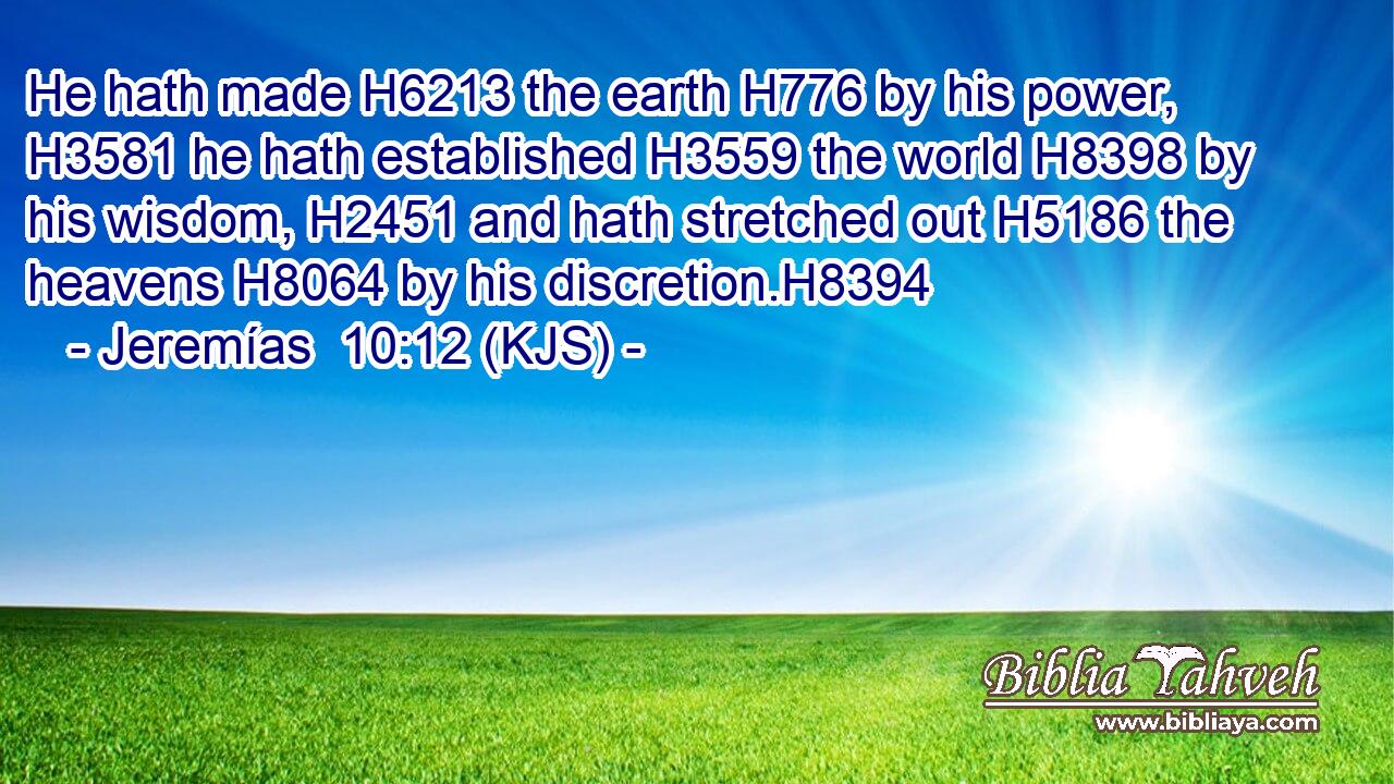 He hath made H6213 the earth H776 by his power, H3581 he hath established H3559 the world H8398 by his wisdom, H2451 and hath stretched out H5186 the heavens H8064 by his discretion.H8394