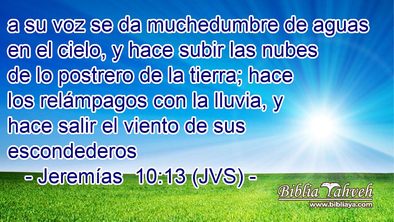 a su voz se da muchedumbre de aguas en el cielo, y hace subir las nubes de lo postrero de la tierra; hace los relámpagos con la lluvia, y hace salir el viento de sus escondederos