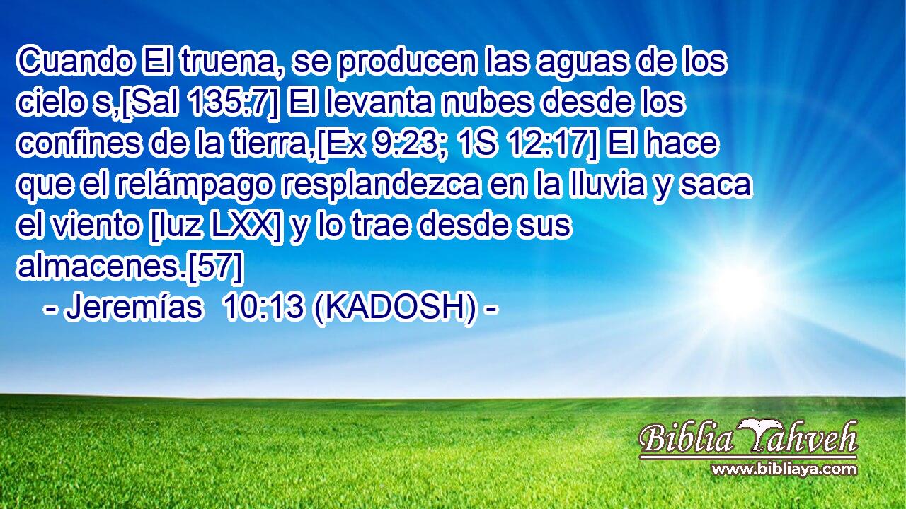  Cuando El truena, se producen las aguas de los cielo s,[Sal 135:7] El levanta nubes desde los confines de la tierra,[Ex 9:23; 1S 12:17] El hace que el relámpago resplandezca en la lluvia y saca el viento [luz LXX] y lo trae desde sus almacenes.[57] 