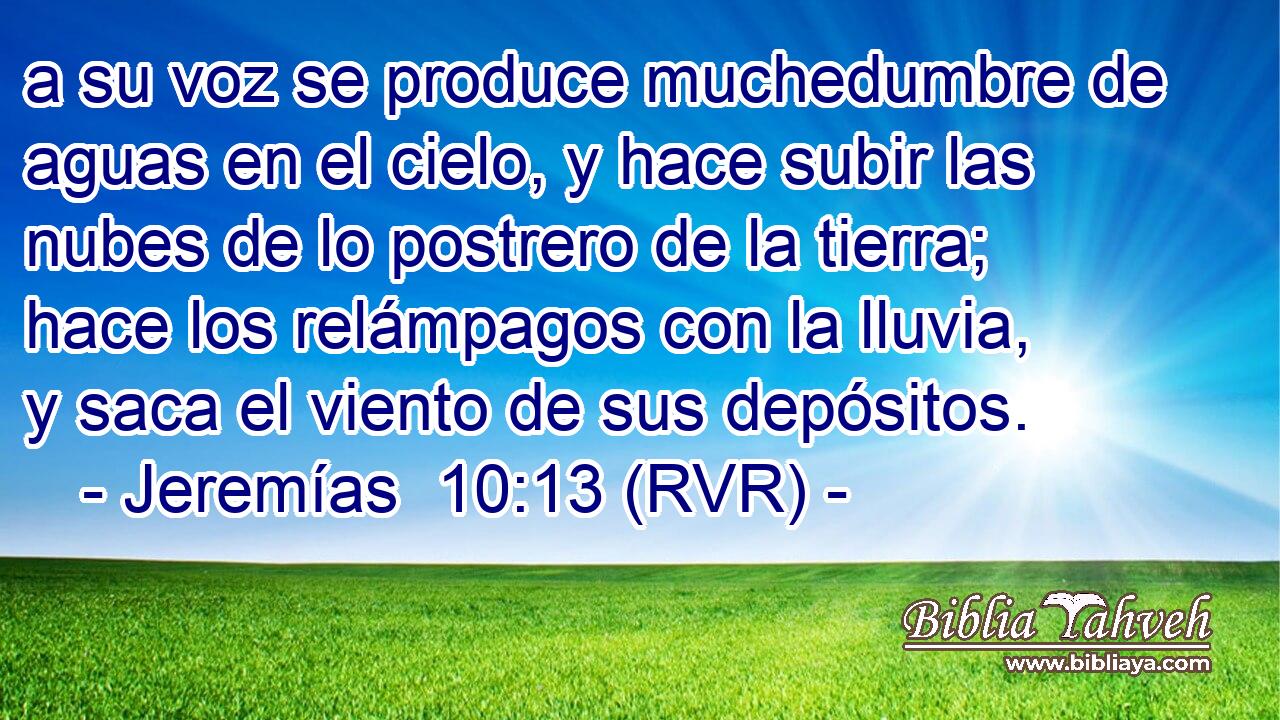 a su voz se produce muchedumbre de aguas en el cielo, y hace subir las nubes de lo postrero de la tierra; hace los relámpagos con la lluvia, y saca el viento de sus depósitos.