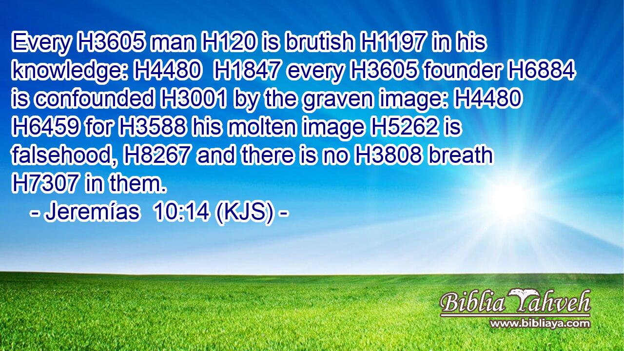 Every H3605 man H120 is brutish H1197 in his knowledge: H4480  H1847 every H3605 founder H6884 is confounded H3001 by the graven image: H4480  H6459 for H3588 his molten image H5262 is falsehood, H8267 and there is no H3808 breath H7307 in them.