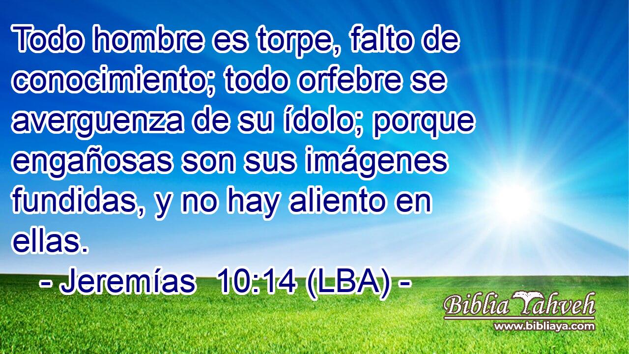 Todo hombre es torpe, falto de conocimiento; todo orfebre se averguenza de su ídolo; porque engañosas son sus imágenes fundidas, y no hay aliento en ellas.
