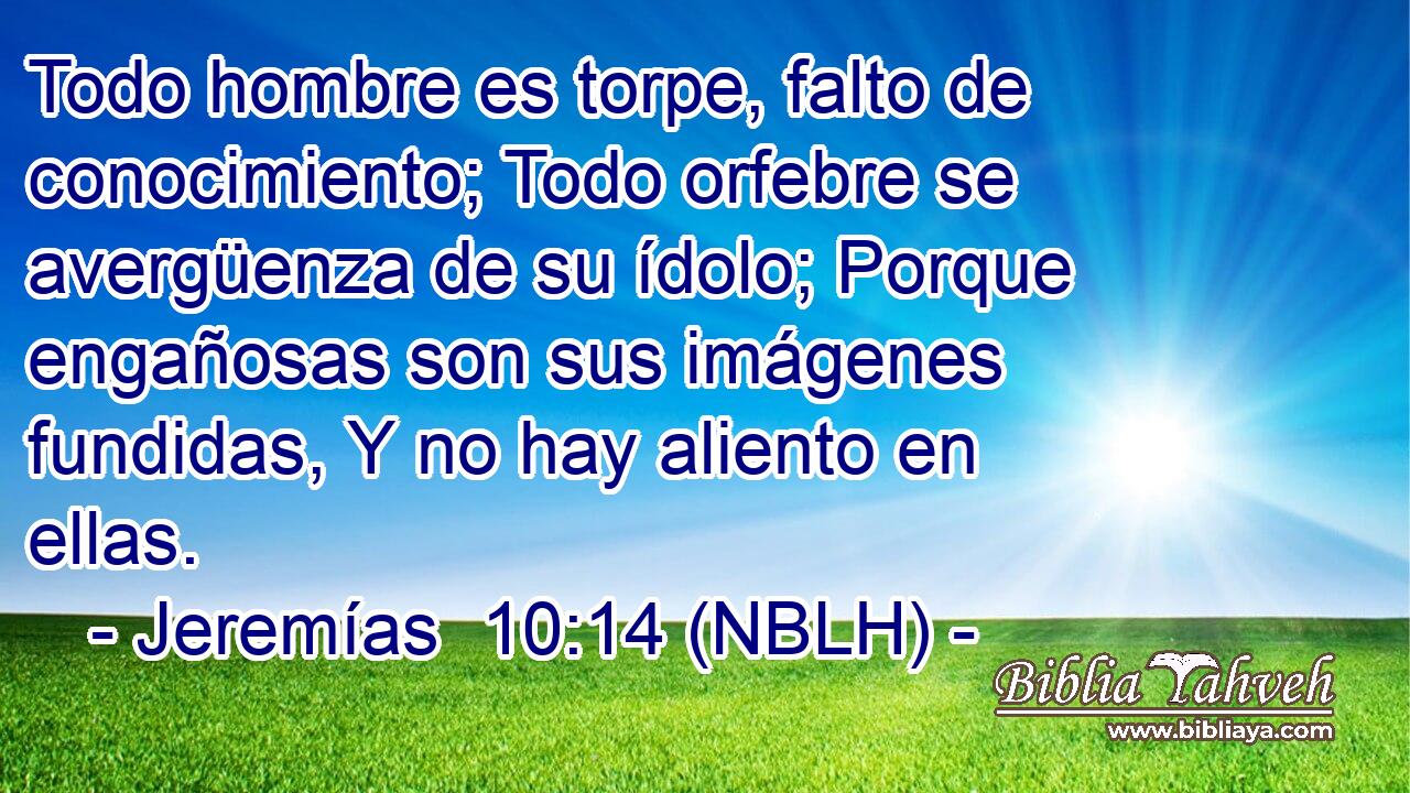  Todo hombre es torpe, falto de conocimiento; Todo orfebre se avergüenza de su ídolo; Porque engañosas son sus imágenes fundidas, Y no hay aliento en ellas. 