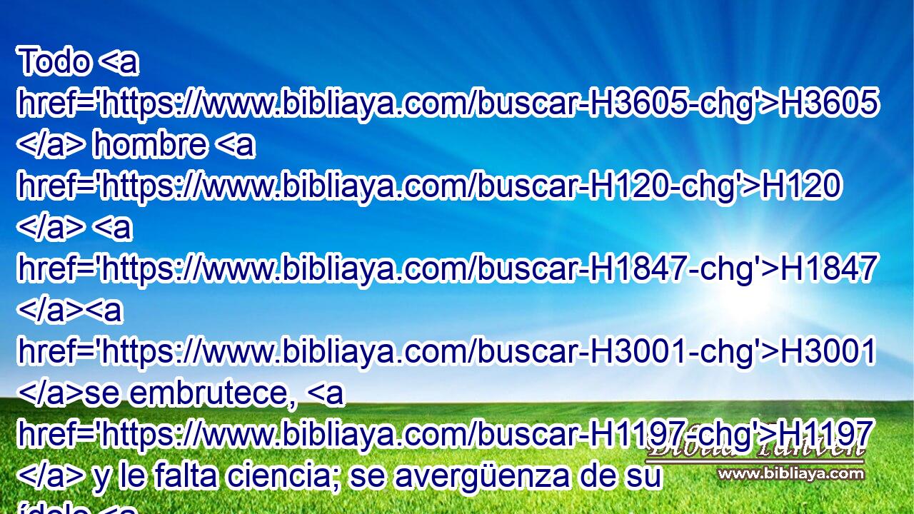 Todo H3605  hombre H120  H1847 H3001 se embrutece, H1197  y le falta ciencia; se avergüenza de su ídolo H6459  todo H3605  fundidor, H6884  porque H3588 CK mentirosa H8267  es su obra de fundición, H5262  y no H3808 ANN hay espíritu H7307  en ella. 