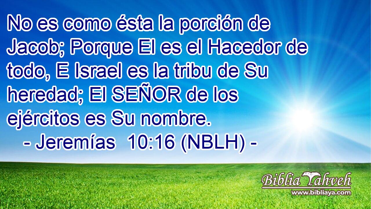  No es como ésta la porción de Jacob; Porque El es el Hacedor de todo, E Israel es la tribu de Su heredad; El SEÑOR de los ejércitos es Su nombre. 