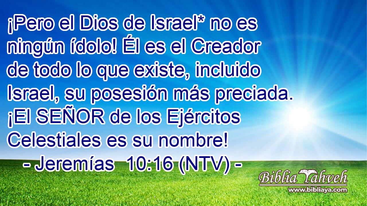 ¡Pero el Dios de Israel* no es ningún ídolo! Él es el Creador de todo lo que existe, incluido Israel, su posesión más preciada. ¡El SEÑOR de los Ejércitos Celestiales es su nombre!