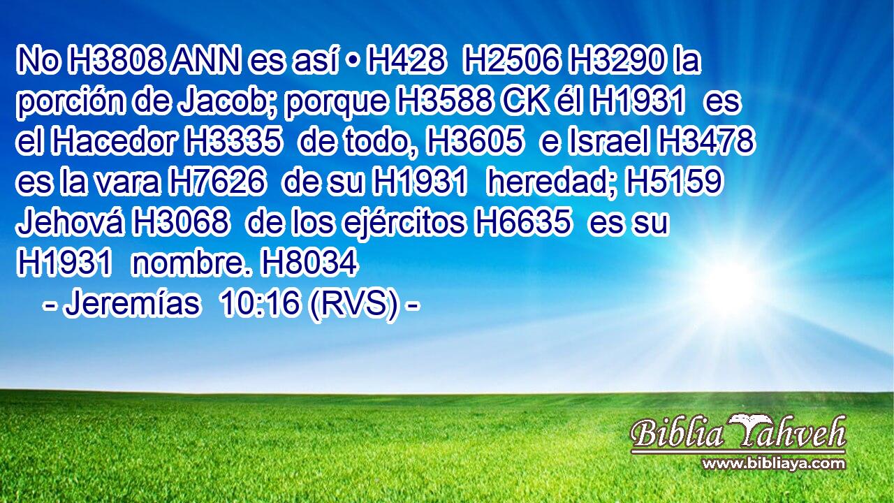 No H3808 ANN es así • H428  H2506 H3290 la porción de Jacob; porque H3588 CK él H1931  es el Hacedor H3335  de todo, H3605  e Israel H3478  es la vara H7626  de su H1931  heredad; H5159  Jehová H3068  de los ejércitos H6635  es su H1931  nombre. H8034  