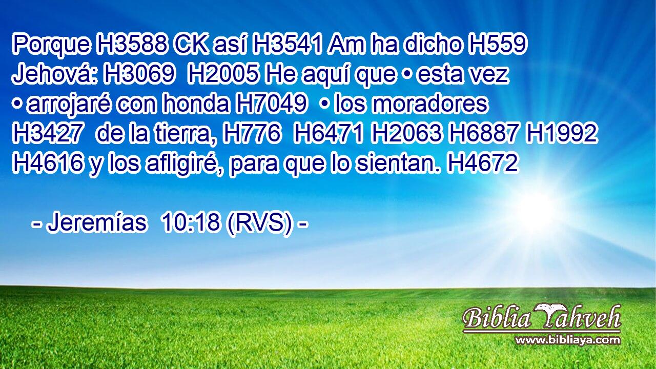 Porque H3588 CK así H3541 Am ha dicho H559  Jehová: H3069  H2005 He aquí que • esta vez • arrojaré con honda H7049  • los moradores H3427  de la tierra, H776  H6471 H2063 H6887 H1992 H4616 y los afligiré, para que lo sientan. H4672  