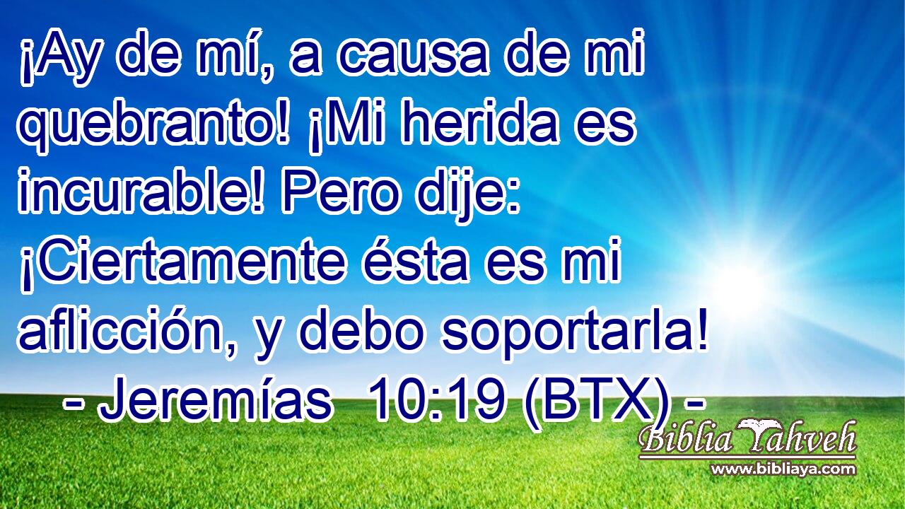 ¡Ay de mí, a causa de mi quebranto! ¡Mi herida es incurable! Pero dije: ¡Ciertamente ésta es mi aflicción, y debo soportarla!