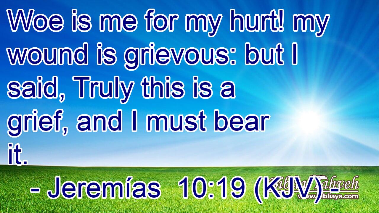 Woe is me for my hurt! my wound is grievous: but I said, Truly this is a grief, and I must bear it.
