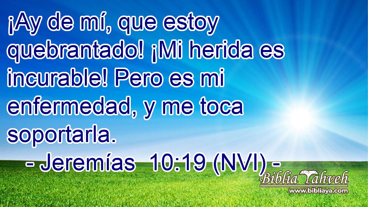  ¡Ay de mí, que estoy quebrantado! ¡Mi herida es incurable! Pero es mi enfermedad, y me toca soportarla. 