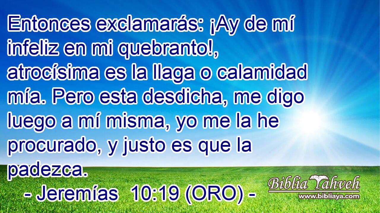  Entonces exclamarás: ¡Ay de mí infeliz en mi quebranto!, atrocísima es la llaga o calamidad mía. Pero esta desdicha, me digo luego a mí misma, yo me la he procurado, y justo es que la padezca. 