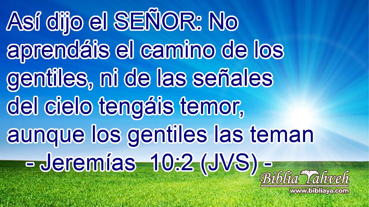 Así dijo el SEÑOR: No aprendáis el camino de los gentiles, ni de las señales del cielo tengáis temor, aunque los gentiles las teman
